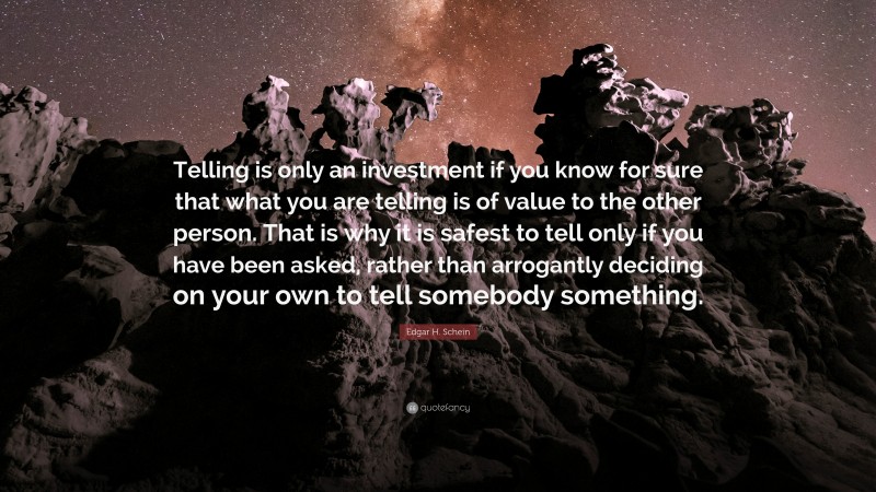 Edgar H. Schein Quote: “Telling is only an investment if you know for sure that what you are telling is of value to the other person. That is why it is safest to tell only if you have been asked, rather than arrogantly deciding on your own to tell somebody something.”