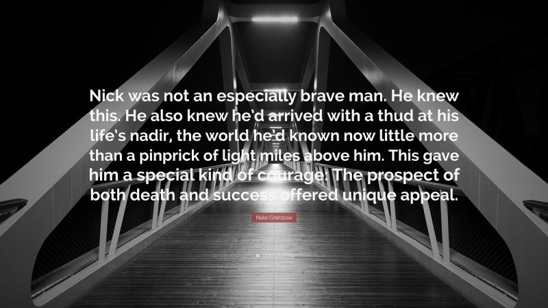 Nate Granzow Quote: “Nick was not an especially brave man. He knew this. He also knew he’d arrived with a thud at his life’s nadir, the world he’d known now little more than a pinprick of light miles above him. This gave him a special kind of courage: The prospect of both death and success offered unique appeal.”