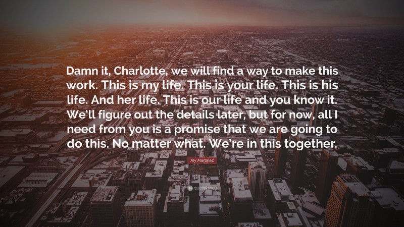 Aly Martinez Quote: “Damn it, Charlotte, we will find a way to make this work. This is my life. This is your life. This is his life. And her life. This is our life and you know it. We’ll figure out the details later, but for now, all I need from you is a promise that we are going to do this. No matter what. We’re in this together.”