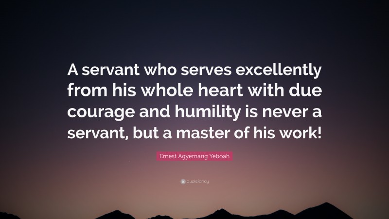 Ernest Agyemang Yeboah Quote: “A servant who serves excellently from his whole heart with due courage and humility is never a servant, but a master of his work!”