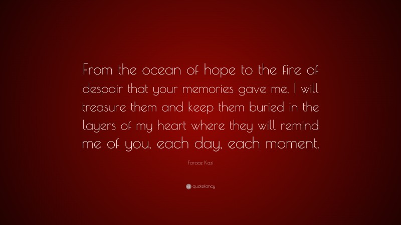 Faraaz Kazi Quote: “From the ocean of hope to the fire of despair that your memories gave me, I will treasure them and keep them buried in the layers of my heart where they will remind me of you, each day, each moment.”