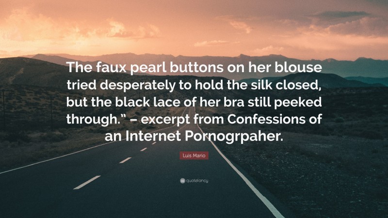 Luis Mario Quote: “The faux pearl buttons on her blouse tried desperately to hold the silk closed, but the black lace of her bra still peeked through.” – excerpt from Confessions of an Internet Pornogrpaher.”