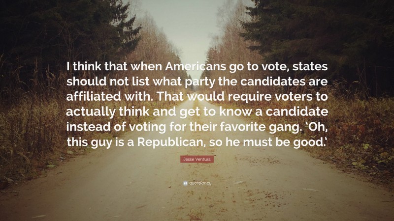 Jesse Ventura Quote: “I think that when Americans go to vote, states should not list what party the candidates are affiliated with. That would require voters to actually think and get to know a candidate instead of voting for their favorite gang. ‘Oh, this guy is a Republican, so he must be good.’”
