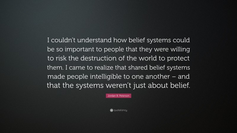 Jordan B. Peterson Quote: “I couldn’t understand how belief systems could be so important to people that they were willing to risk the destruction of the world to protect them. I came to realize that shared belief systems made people intelligible to one another – and that the systems weren’t just about belief.”