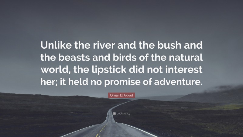 Omar El Akkad Quote: “Unlike the river and the bush and the beasts and birds of the natural world, the lipstick did not interest her; it held no promise of adventure.”