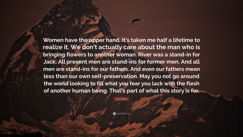 Lisa Taddeo Quote: “Women have the upper hand. It’s taken me half a lifetime to realize it. We don’t actually care about the man who is bringing flowers to another woman. River was a stand-in for Jack. All present men are stand-ins for former men. And all men are stand-ins for our fathers. And even our fathers mean less than our own self-preservation. May you not go around the world looking to fill what you fear you lack with the flesh of another human being. That’s part of what this story is for.”