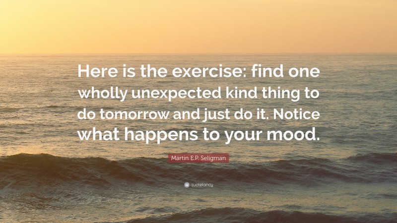 Martin E.P. Seligman Quote: “Here is the exercise: find one wholly unexpected kind thing to do tomorrow and just do it. Notice what happens to your mood.”