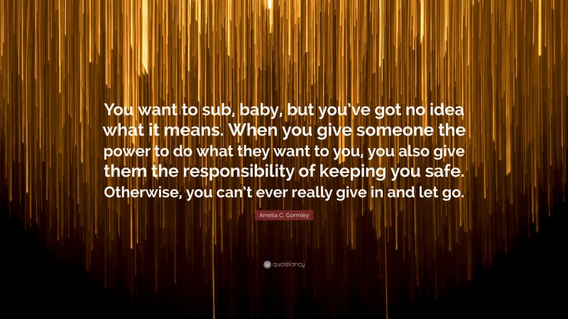 Amelia C. Gormley Quote: “You want to sub, baby, but you’ve got no idea what it means. When you give someone the power to do what they want to you, you also give them the responsibility of keeping you safe. Otherwise, you can’t ever really give in and let go.”