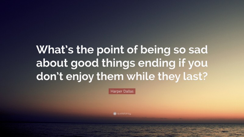 Harper Dallas Quote: “What’s the point of being so sad about good things ending if you don’t enjoy them while they last?”