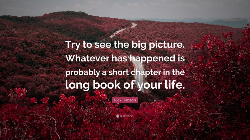Rick Hanson Quote: “Try to see the big picture. Whatever has happened is probably a short chapter in the long book of your life.”