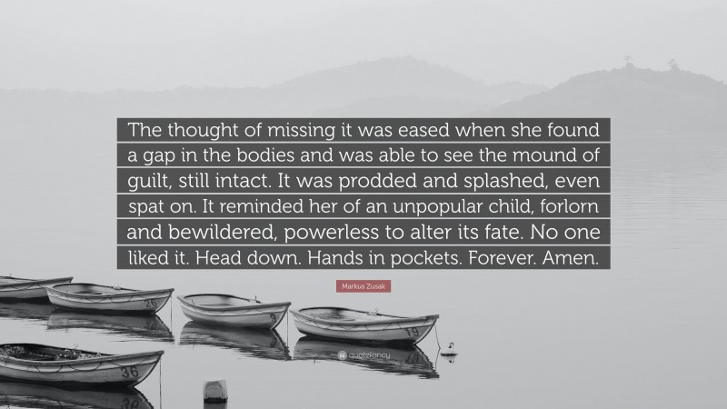 Markus Zusak Quote: “The thought of missing it was eased when she found a gap in the bodies and was able to see the mound of guilt, still intact. It was prodded and splashed, even spat on. It reminded her of an unpopular child, forlorn and bewildered, powerless to alter its fate. No one liked it. Head down. Hands in pockets. Forever. Amen.”