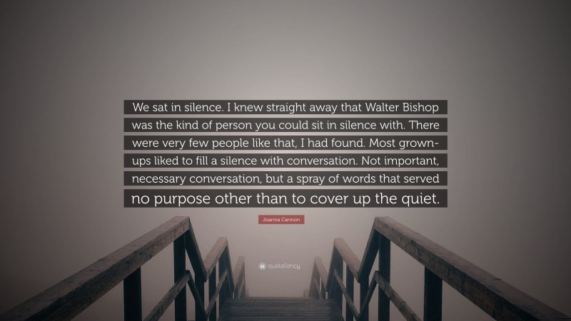 Joanna Cannon Quote: “We sat in silence. I knew straight away that Walter Bishop was the kind of person you could sit in silence with. There were very few people like that, I had found. Most grown-ups liked to fill a silence with conversation. Not important, necessary conversation, but a spray of words that served no purpose other than to cover up the quiet.”