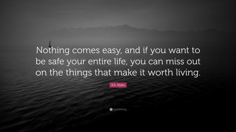 R.E. Blake Quote: “Nothing comes easy, and if you want to be safe your entire life, you can miss out on the things that make it worth living.”