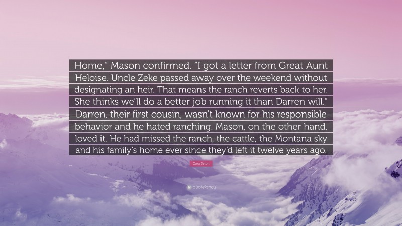 Cora Seton Quote: “Home,” Mason confirmed. “I got a letter from Great Aunt Heloise. Uncle Zeke passed away over the weekend without designating an heir. That means the ranch reverts back to her. She thinks we’ll do a better job running it than Darren will.” Darren, their first cousin, wasn’t known for his responsible behavior and he hated ranching. Mason, on the other hand, loved it. He had missed the ranch, the cattle, the Montana sky and his family’s home ever since they’d left it twelve years ago.”