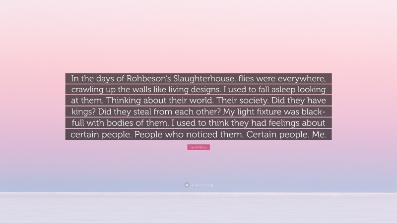 Lynda Barry Quote: “In the days of Rohbeson’s Slaughterhouse, flies were everywhere, crawling up the walls like living designs. I used to fall asleep looking at them. Thinking about their world. Their society. Did they have kings? Did they steal from each other? My light fixture was black-full with bodies of them. I used to think they had feelings about certain people. People who noticed them. Certain people. Me.”