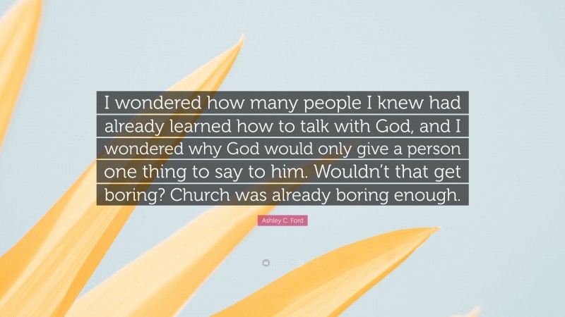 Ashley C. Ford Quote: “I wondered how many people I knew had already learned how to talk with God, and I wondered why God would only give a person one thing to say to him. Wouldn’t that get boring? Church was already boring enough.”