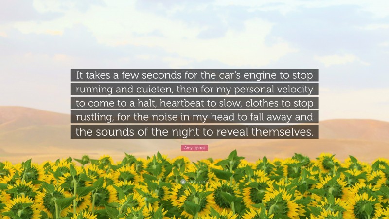 Amy Liptrot Quote: “It takes a few seconds for the car’s engine to stop running and quieten, then for my personal velocity to come to a halt, heartbeat to slow, clothes to stop rustling, for the noise in my head to fall away and the sounds of the night to reveal themselves.”