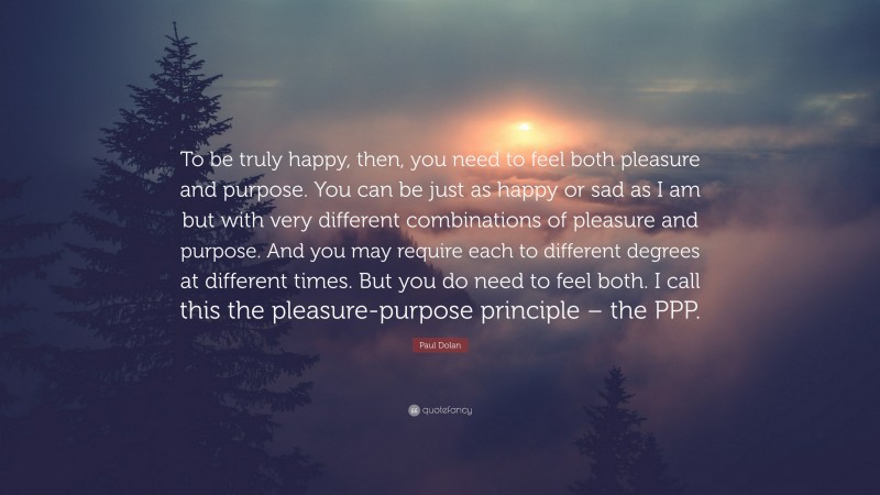 Paul Dolan Quote: “To be truly happy, then, you need to feel both pleasure and purpose. You can be just as happy or sad as I am but with very different combinations of pleasure and purpose. And you may require each to different degrees at different times. But you do need to feel both. I call this the pleasure-purpose principle – the PPP.”