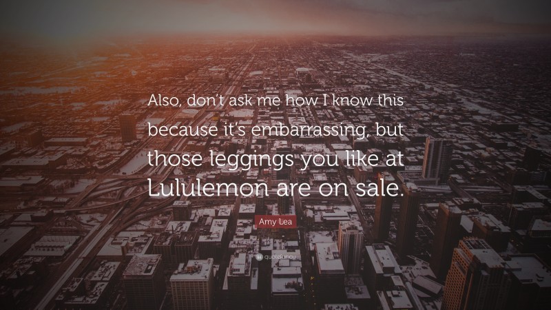 Amy Lea Quote: “Also, don’t ask me how I know this because it’s embarrassing, but those leggings you like at Lululemon are on sale.”