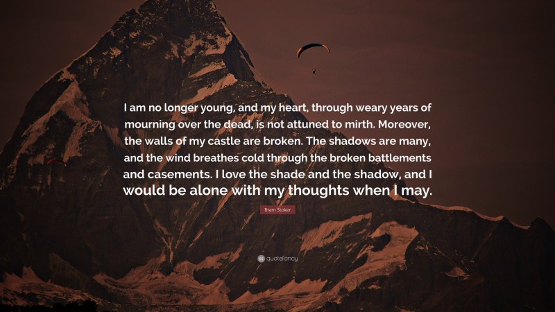 Bram Stoker Quote: “I am no longer young, and my heart, through weary years of mourning over the dead, is not attuned to mirth. Moreover, the walls of my castle are broken. The shadows are many, and the wind breathes cold through the broken battlements and casements. I love the shade and the shadow, and I would be alone with my thoughts when I may.”
