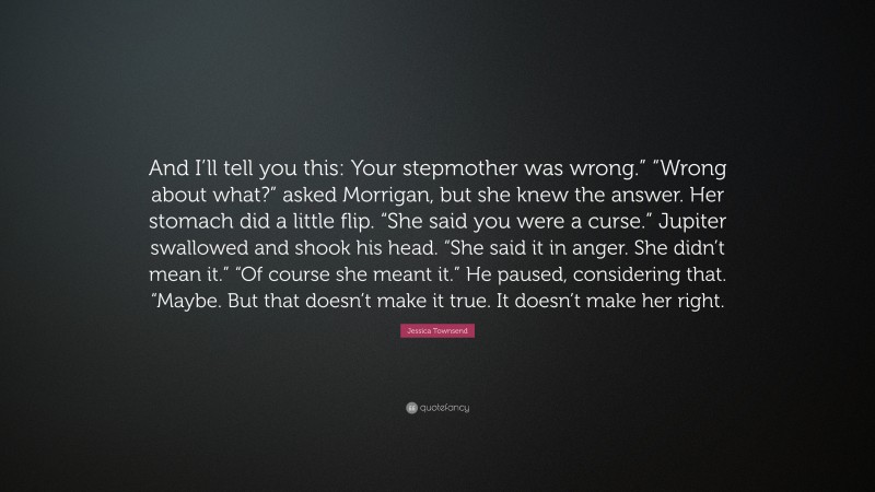 Jessica Townsend Quote: “And I’ll tell you this: Your stepmother was wrong.” “Wrong about what?” asked Morrigan, but she knew the answer. Her stomach did a little flip. “She said you were a curse.” Jupiter swallowed and shook his head. “She said it in anger. She didn’t mean it.” “Of course she meant it.” He paused, considering that. “Maybe. But that doesn’t make it true. It doesn’t make her right.”