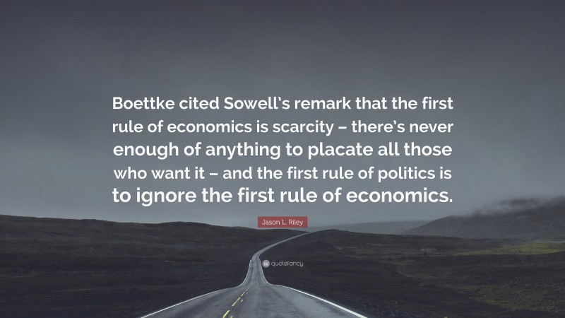 Jason L. Riley Quote: “Boettke cited Sowell’s remark that the first rule of economics is scarcity – there’s never enough of anything to placate all those who want it – and the first rule of politics is to ignore the first rule of economics.”