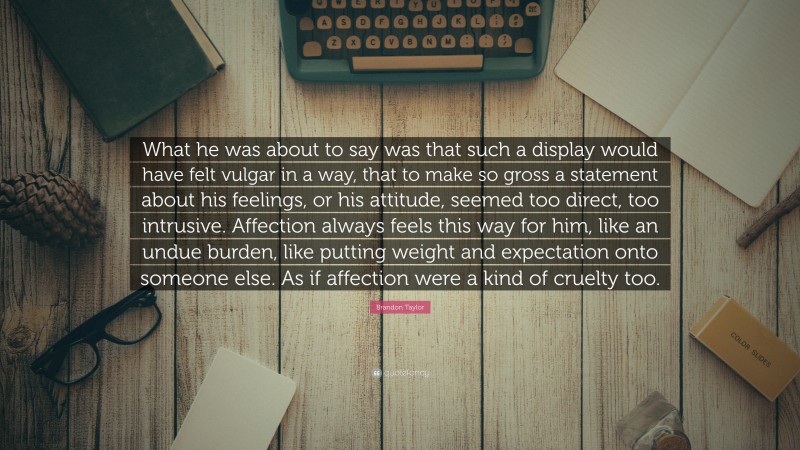 Brandon Taylor Quote: “What he was about to say was that such a display would have felt vulgar in a way, that to make so gross a statement about his feelings, or his attitude, seemed too direct, too intrusive. Affection always feels this way for him, like an undue burden, like putting weight and expectation onto someone else. As if affection were a kind of cruelty too.”