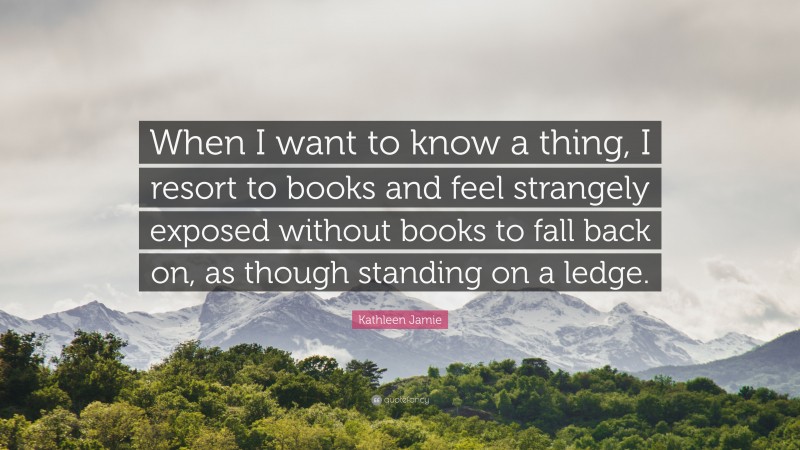 Kathleen Jamie Quote: “When I want to know a thing, I resort to books and feel strangely exposed without books to fall back on, as though standing on a ledge.”