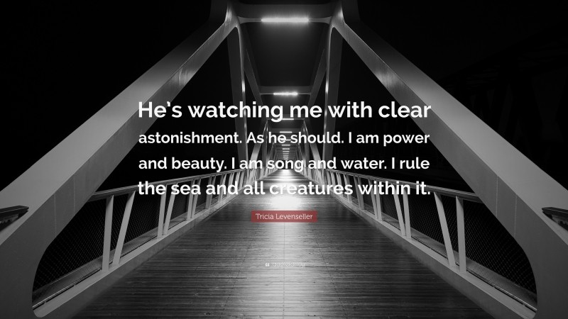 Tricia Levenseller Quote: “He’s watching me with clear astonishment. As he should. I am power and beauty. I am song and water. I rule the sea and all creatures within it.”