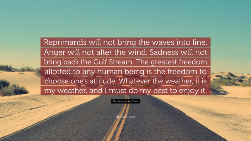 Tori Murden McClure Quote: “Reprimands will not bring the waves into line. Anger will not alter the wind. Sadness will not bring back the Gulf Stream. The greatest freedom allotted to any human being is the freedom to choose one’s attitude. Whatever the weather, it is my weather, and I must do my best to enjoy it.”