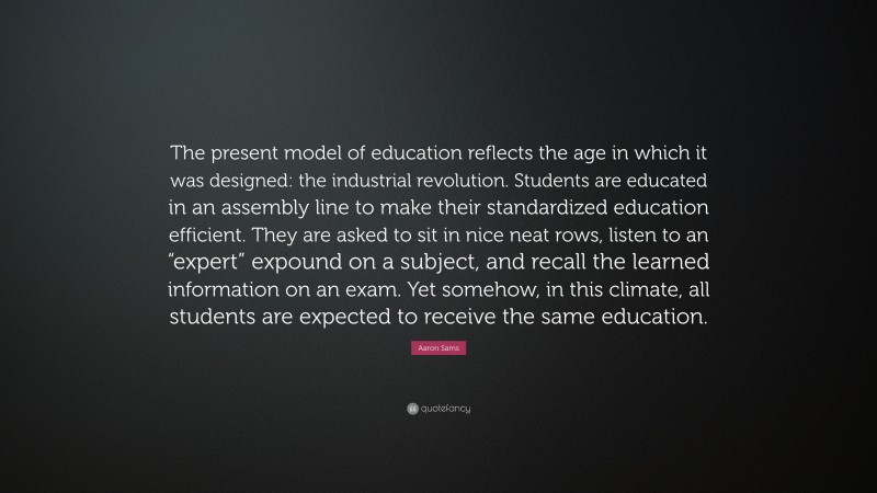 Aaron Sams Quote: “The present model of education reflects the age in which it was designed: the industrial revolution. Students are educated in an assembly line to make their standardized education efficient. They are asked to sit in nice neat rows, listen to an “expert” expound on a subject, and recall the learned information on an exam. Yet somehow, in this climate, all students are expected to receive the same education.”