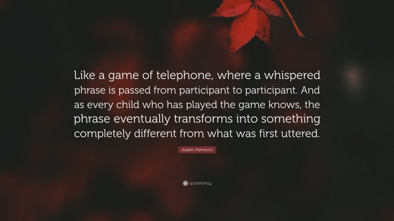 Joakim Palmkvist Quote: “Like a game of telephone, where a whispered phrase is passed from participant to participant. And as every child who has played the game knows, the phrase eventually transforms into something completely different from what was first uttered.”