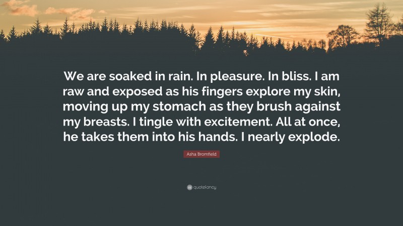 Asha Bromfield Quote: “We are soaked in rain. In pleasure. In bliss. I am raw and exposed as his fingers explore my skin, moving up my stomach as they brush against my breasts. I tingle with excitement. All at once, he takes them into his hands. I nearly explode.”