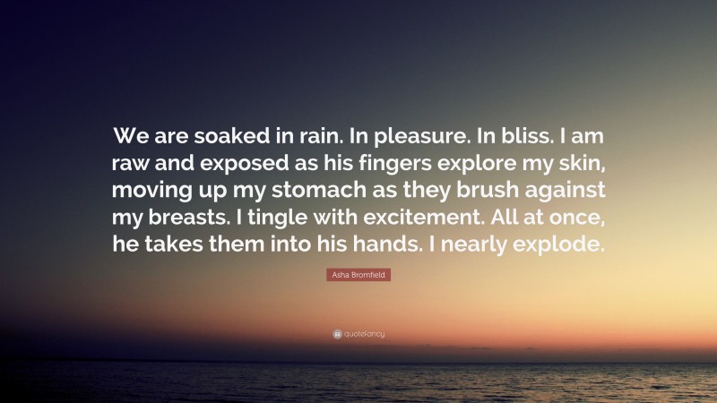 Asha Bromfield Quote: “We are soaked in rain. In pleasure. In bliss. I am raw and exposed as his fingers explore my skin, moving up my stomach as they brush against my breasts. I tingle with excitement. All at once, he takes them into his hands. I nearly explode.”