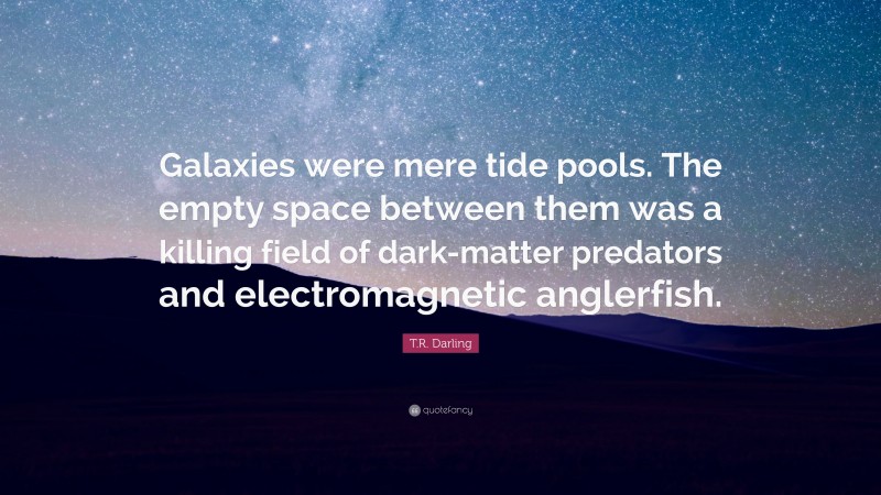 T.R. Darling Quote: “Galaxies were mere tide pools. The empty space between them was a killing field of dark-matter predators and electromagnetic anglerfish.”