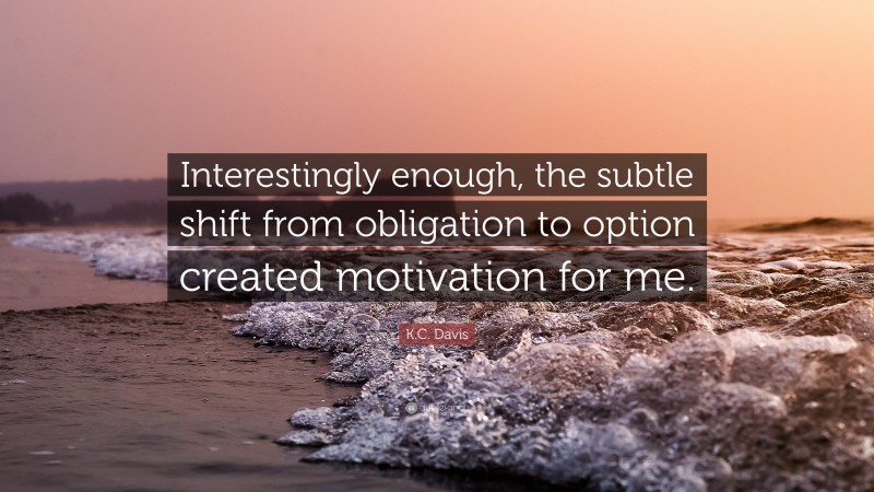 K.C. Davis Quote: “Interestingly enough, the subtle shift from obligation to option created motivation for me.”