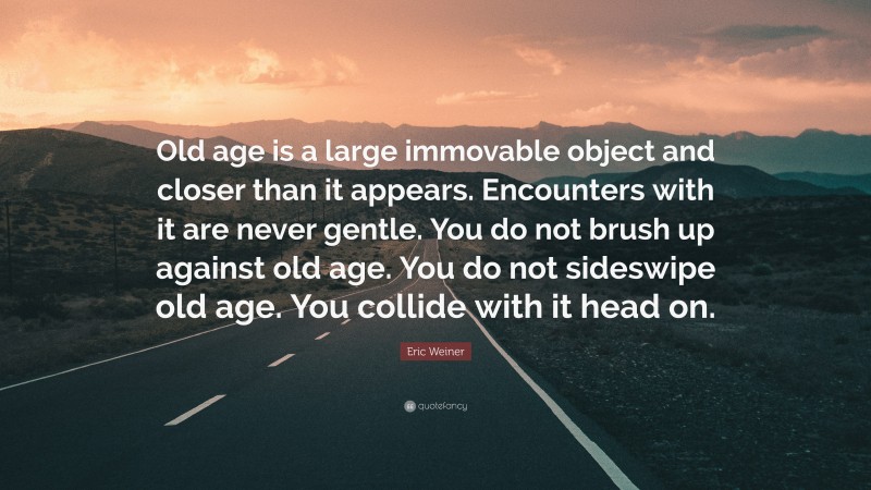 Eric Weiner Quote: “Old age is a large immovable object and closer than it appears. Encounters with it are never gentle. You do not brush up against old age. You do not sideswipe old age. You collide with it head on.”