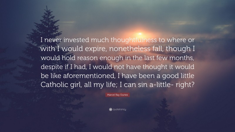 Marcel Ray Duriez Quote: “I never invested much thoughtfulness to where or with I would expire, nonetheless fall, though I would hold reason enough in the last few months, despite if I had, I would not have thought it would be like aforementioned, I have been a good little Catholic girl, all my life; I can sin a-little- right?”