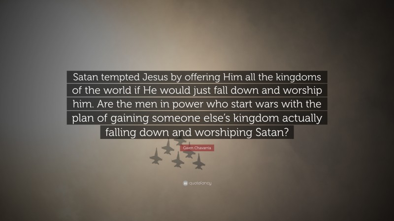 Gwen Chavarria Quote: “Satan tempted Jesus by offering Him all the kingdoms of the world if He would just fall down and worship him. Are the men in power who start wars with the plan of gaining someone else’s kingdom actually falling down and worshiping Satan?”