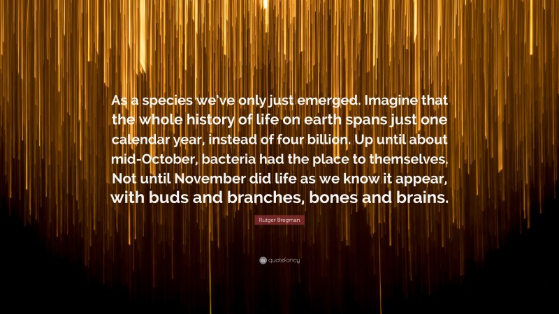 Rutger Bregman Quote: “As a species we’ve only just emerged. Imagine that the whole history of life on earth spans just one calendar year, instead of four billion. Up until about mid-October, bacteria had the place to themselves. Not until November did life as we know it appear, with buds and branches, bones and brains.”