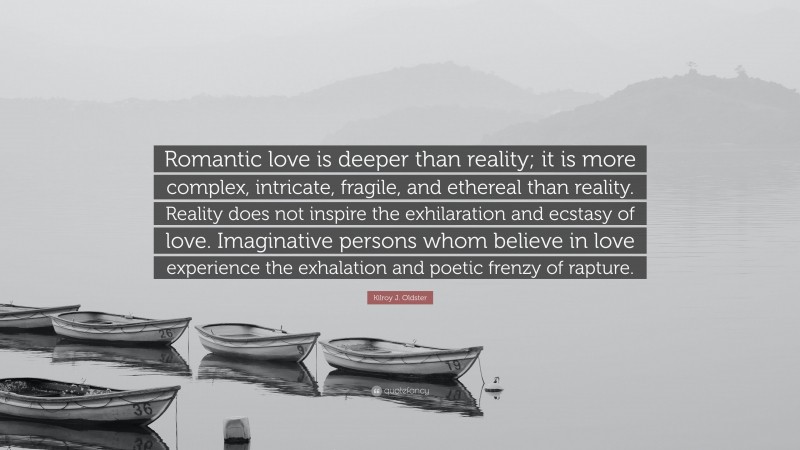 Kilroy J. Oldster Quote: “Romantic love is deeper than reality; it is more complex, intricate, fragile, and ethereal than reality. Reality does not inspire the exhilaration and ecstasy of love. Imaginative persons whom believe in love experience the exhalation and poetic frenzy of rapture.”