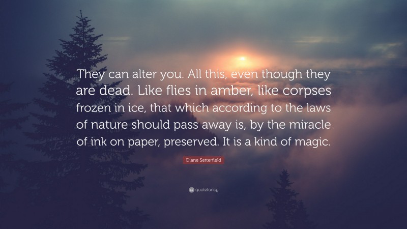 Diane Setterfield Quote: “They can alter you. All this, even though they are dead. Like flies in amber, like corpses frozen in ice, that which according to the laws of nature should pass away is, by the miracle of ink on paper, preserved. It is a kind of magic.”