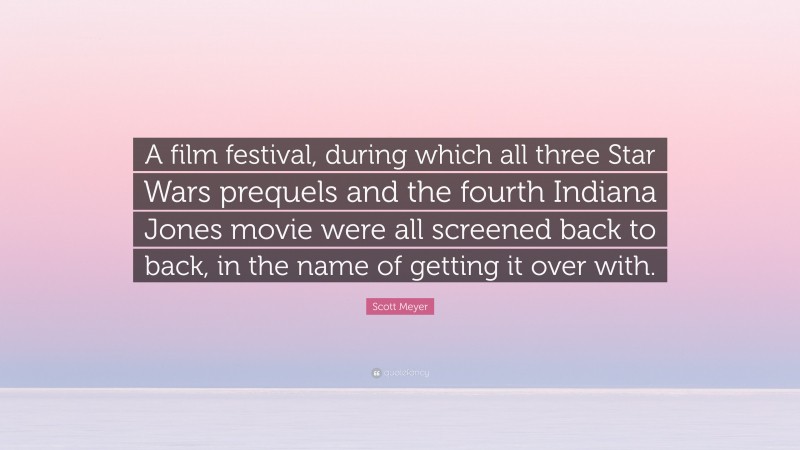 Scott Meyer Quote: “A film festival, during which all three Star Wars prequels and the fourth Indiana Jones movie were all screened back to back, in the name of getting it over with.”