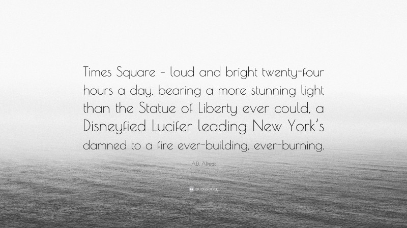 A.D. Aliwat Quote: “Times Square – loud and bright twenty-four hours a day, bearing a more stunning light than the Statue of Liberty ever could, a Disneyfied Lucifer leading New York’s damned to a fire ever-building, ever-burning.”