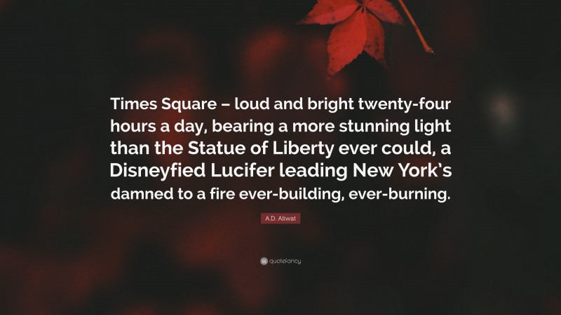 A.D. Aliwat Quote: “Times Square – loud and bright twenty-four hours a day, bearing a more stunning light than the Statue of Liberty ever could, a Disneyfied Lucifer leading New York’s damned to a fire ever-building, ever-burning.”