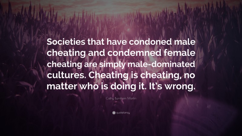 Cathy Burnham Martin Quote: “Societies that have condoned male cheating and condemned female cheating are simply male-dominated cultures. Cheating is cheating, no matter who is doing it. It’s wrong.”