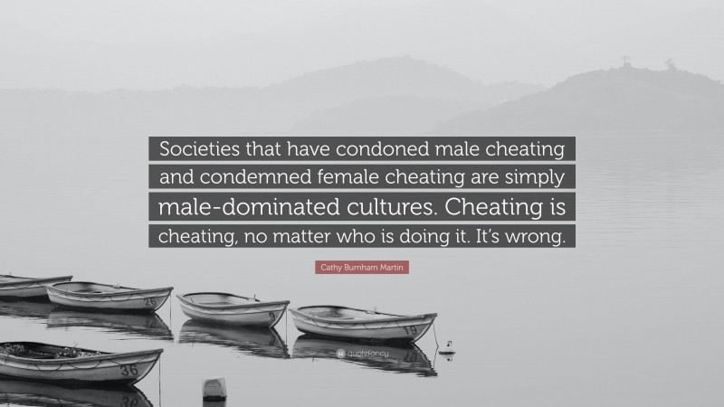 Cathy Burnham Martin Quote: “Societies that have condoned male cheating and condemned female cheating are simply male-dominated cultures. Cheating is cheating, no matter who is doing it. It’s wrong.”