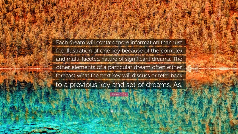Steven G. Fox Quote: “Each dream will contain more information than just the illustration of one key because of the complex and multi-faceted nature of significant dreams. The other elements of a particular dream often either forecast what the next key will discuss or refer back to a previous key and set of dreams. As.”