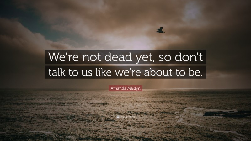 Amanda Maxlyn Quote: “We’re not dead yet, so don’t talk to us like we’re about to be.”