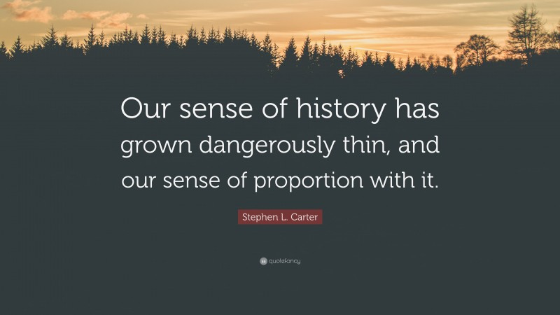Stephen L. Carter Quote: “Our sense of history has grown dangerously thin, and our sense of proportion with it.”